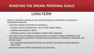 ACHIEVING THE DREAM: PERSONAL GOALS
LONG-TERM
▪ MOVE TO WESTERN AUSTRALIA AND ATTEND MURDOCH UNIVERSITY’S COLLEGE OF
VETERINARY MEDICINE
▪ LIFE-LONG DREAM OF MOVING TO AUSTRALIA
▪ MULTIPLE VISITS THROUGHOUT LIFE TO VISIT FAMILY THERE
▪ AUSTRALIAN CITIZEN BY BIRTH
▪ PERSONAL IDEAL PLACE TO BEGIN A FAMILY WITH HUSBAND
▪ LIFE-LONG LOVE OF ANIMALS COUPLED WITH 10 YEARS OF WORK EXPERIENCE AND
EDUCATION HAVE CULTIVATED A PASSION FOR HIGH-QUALITY VETERINARY MEDICINE AND
PATIENT CARE
▪ MLT PROGRAM EDUCATION WHETTED AN APPETIE FOR MORE IN-DEPTH MEDICAL
EDUCATION
▪ MAINTAIN HEALTHY WORK/EDUCATION/LIFE BALANCE
 
