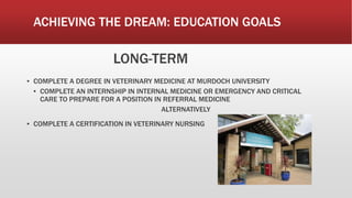 ACHIEVING THE DREAM: EDUCATION GOALS
LONG-TERM
▪ COMPLETE A DEGREE IN VETERINARY MEDICINE AT MURDOCH UNIVERSITY
▪ COMPLETE AN INTERNSHIP IN INTERNAL MEDICINE OR EMERGENCY AND CRITICAL
CARE TO PREPARE FOR A POSITION IN REFERRAL MEDICINE
ALTERNATIVELY
▪ COMPLETE A CERTIFICATION IN VETERINARY NURSING
 