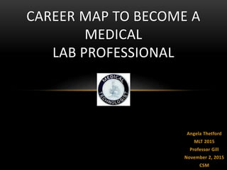 Angela Thetford
MLT 2015
Professor Gill
November 2, 2015
CSM
CAREER MAP TO BECOME A
MEDICAL
LAB PROFESSIONAL
 