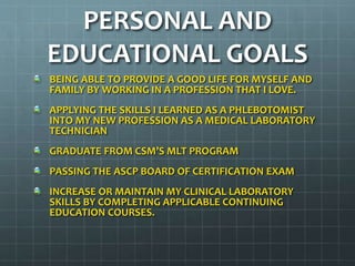 PERSONAL AND
EDUCATIONAL GOALS
BEING ABLE TO PROVIDE A GOOD LIFE FOR MYSELF AND
FAMILY BY WORKING IN A PROFESSION THAT I LOVE.
APPLYING THE SKILLS I LEARNED AS A PHLEBOTOMIST
INTO MY NEW PROFESSION AS A MEDICAL LABORATORY
TECHNICIAN
GRADUATE FROM CSM’S MLT PROGRAM
PASSING THE ASCP BOARD OF CERTIFICATION EXAM
INCREASE OR MAINTAIN MY CLINICAL LABORATORY
SKILLS BY COMPLETING APPLICABLE CONTINUING
EDUCATION COURSES.
 