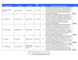 3

                                                             Base
    Position Title           Industry          Location      Salary     Bonus              Description / Requirements                            Date
                                                                                Looking for a minimum of eight to ten years of experience
                                                                                in federal and state income tax with a strong background
Senior Tax Manager –                                                            in both compliance and controversy. CPA required along
                       High Technology      Orange County    130-170k    Yes
Domestic                                                                        with excellent written and verbal communication skills.
                                                                                Public and private experience preferred but will look at
                                                                                straight public experience.                                    2/2013
                                                                                Our client is a well-branded company with a substantial
                                                                                portfolio of assets under management. This position will
                                                                                oversee a team that reviews and prepares GAAP financial
                                                                                statements for registered mutual funds, offshore funds and
VP of Reporting        Financial Services   Orange County    130-150K    Yes
                                                                                some private equity funds. Candidates with 8+ years’ of
                                                                                experience need to have managed audits under the
                                                                                investment management group or private industry
                                                                                focusing on fund accounting.                                   10/2012
                                                                                Our client is a well-branded company with a substantial
                                                                                portfolio of assets under management. This position is
                                                                                newly created due to portfolio expansion and will oversee
                                                                                a team that reviews daily NAV calculations for fixed
VP of Accounting       Financial Services   Orange County    130-150K    Yes    income funds (registered, foreign and derivative). Liaison
                                                                                to custodial banks and internal fund managers. Candidates
                                                                                with 8+ years’ of experience need to have managed audits
                                                                                under the investment management group or private
                                                                                industry focusing on fund accounting.                          11/2012
                                                                                Our client is a large investment management firm and they
                                                                                are looking for an experienced Tax Manager to supervise
                                                                                their corporate tax compliance and provision review. The
Tax Manager            Investments          Orange County    120-135K    Yes
                                                                                successful candidate needs to have a CPA and 7+ years of
                                                                                experience supporting corporate tax compliance, provision
                                                                                and some exposure to international tax.                        01/2013
                                                                                This newly created position will oversee a staff of 4 highly
                                                                                trained, very competent IT audit professionals. To qualify
                                            Orange County
                                                                                for this exciting role, candidates will have recent
IT Audit Manager       Financial Services   or Los Angeles   100-130k    Yes
                                                                                experience as Manager of IT Audit within a Big 4 CPA
                                            County
                                                                                firm or another CPA firm that has middle market or large
                                                                                cap clients. Our client will also consider an experienced      7/2012

                                                2601 Main Street #850 | Irvine, CA 92614
                                                Office: 949-250-1600 | Fax: 949-250-1180
                                                website:www.AllianceResourceGroup.com
 