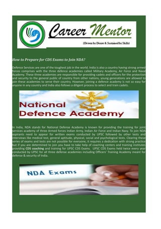 How to Prepare for CDS Exams to Join NDA?
Defence Services are one of the toughest job in the world. India is also a country having strong armed
forces comprises with the three defence academies called Military Academy, Air Force and Naval
Academy. These three academies are responsible for providing cadets and officers for the protection
and security to the general public of country from other nations, young generations are allowed to
join these academies to serve their country. However, joining a defence academy is not so easy for
anyone in any country and India also follows a diligent process to select and train cadets.

In India, NDA stands for National Defense Academy is known for providing the training for joint
services academy of three Armed forces Indian Army, Indian Air Force and Indian Navy. To join NDA
aspirants need to appear for written exams conducted by UPSC followed by other tests and
interviews like medical test, general aptitude, physical, social and psychological tests. Clearing these
series of exams and tests are not possible for everyone, it requires a dedication with strong practice
but if you are determined to join you have to take help of coaching centers and training institutes
providing CDS coaching and training for UPSC CDS Exams. UPSC CDS Exams held twice every year
conducted by UPSC for all three defense academies including Officers’ Training Academy meant for
defense & security of India.

 
