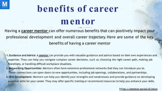 benefits of career
mentor
Having a career mentor can offer numerous benefits that can positively impact your
professional development and overall career trajectory. Here are some of the key
benefits of having a career mentor
1.Guidance and Advice: A mentor can provide you with valuable guidance and advice based on their own experiences and
expertise. They can help you navigate complex career decisions, such as choosing the right career path, making job
transitions, or handling difficult workplace situations.
2.Networking Opportunities: Mentors often have extensive professional networks that they can introduce you to.
These connections can open doors to new opportunities, including job openings, collaborations, and partnerships.
3.Skill Development: Mentors can help you identify your strengths and weaknesses and provide guidance on developing
essential skills for your career. They may offer specific training or recommend resources to help you enhance your skills.
https://mentor.social/#/intro
 