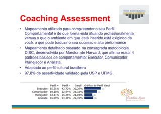 Coaching Assessment
• Mapeamento utilizado para compreender o seu Perfil
Comportamental e de que forma está atuando profissionalmente
versus o que o ambiente em que está inserido está exigindo de
você, o que pode traduzir o seu sucesso e alta performance
• Mapeamento detalhado baseado na consagrada metodologia
DISC, desenvolvida por Marston de Harvard, que afirma existir 4
padrões básicos de comportamento: Executor, Comunicador,padrões básicos de comportamento: Executor, Comunicador,
Planejador e Analista.
• Adaptado ao perfil cultural brasileiro
• 97,8% de assertividade validado pela USP e UFMG.
 