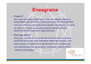 Eneagrama
• O que é?
Um mapa de autoconhecimento dinâmico utilizado desde a
antiguidade que apresenta 9 tipos principais de personalidade
com seus distintos caminhos de evolução. Atualmente, é usado
ao redor do mundo como uma poderosa ferramenta de
desenvolvimento pessoal e organizacional.
• Para que serve?
Para que, através da compreensão profunda da sua própria
personalidade e das personalidades diferentes da sua, você
possa traçar um caminho de desenvolvimento na liderança,
nos relacionamentos, autoestima, motivação e saúde física,
mental e psicológica.
 