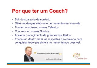 Por que ter um Coach?
• Sair da sua zona de conforto
• Obter mudanças efetivas e permanentes em sua vida
• Tornar consciente os seus Talentos
• Concretizar os seus Sonhos
• Acelerar o atingimento de grandes resultados• Acelerar o atingimento de grandes resultados
• Encontrar, dentro de si, as respostas e o caminho para
conquistar tudo que almeja no menor tempo possível.
 