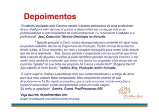 Depoimentos
“O trabalho realizado pela Carolina mostra o quanto precisamos de uma profissional
desse nível pois além de buscar pontos a desenvolver ela consegue indicar as
potencialidades e individualidades de cada profissional. Eu recomendo o trabalho e a
profissional.” Joel, Consultor Técnico Oncologia na Novartis
" Quando procurei a Carol, estava desesperada para entender em qual ramo
eu poderia trabalhar dentro da Engenharia de Produção. Porém minhas descobertas
foram outras. A Carol despertou em mim a coragem necessária para correr atrás daquilo
que me faria realmente ...feliz. Estava perdida e angustiada com as escolhas que tinha
feito e depois de algumas reuniões já pude identificar grandes mudanças internas, e mefeito e depois de algumas reuniões já pude identificar grandes mudanças internas, e me
sentir mais confiante e entender que todos nós temos um propósito. Hoje estou em um
caminho "oposto" do que tinha me proposto há 6 anos e muito feliz!! Obrigada Carol!!
Seu trabalho é muito bonito." Valéria, Eng. Produção recém-formada.
“A Carol superou minhas expectativas com seu comprometimento e entrega de alma
para que meu objetivo fosse conquistado. Meu crescimento através de seu
direcionamento foi tão rápido e assertivo, que a cada encontro minhas emoções e
conhecimentos foram sendo reorganizados como um cubo mágico.
Só tenho a agradecer!“ Sandra, Coord. Proj/Processos BBI
Veja outros depoimentos em:
www.br.linkedin.com/in/carolina-m-luize
 
