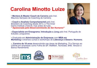 Carolina Minotto Luize
• Mentora & Master Coach de Carreira pelo Inst.
Mauricio Sampaio de Coaching de Carreira;
• Coach e Analista Comportamental pelo Inst.
Brasileiro de Coaching desde 2013, e The Inner
Game Institute (mód.II); mas antes de tudo:
“ Apaixonada pelo Desenvolvimento do Ser Humano!”
• Especialista em Eneagrama; Introdução a Jung pelo Inst. Português de
Estudos Junguianos.Estudos Junguianos.
• Graduada em Administração de Empresas com MBA em
Marketing e diversos cursos e workshops de Liderança e Desenv. Humano.
• Carreira de 18 anos desenvolvida nas áreas de Marketing, TI e Serviço ao
Cliente em empresas como Folha de SP, WalMart, TechData, B4B, Verizon e
Banco Rendimento.
 