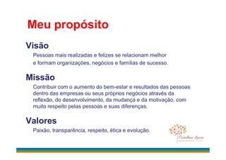 Visão
Pessoas mais realizadas e felizes se relacionam melhor
e formam organizações, negócios e famílias de sucesso.
Missão
Meu propósito
Missão
Contribuir com o aumento do bem-estar e resultados das pessoas
dentro das empresas ou seus próprios negócios através da
reflexão, do desenvolvimento, da mudança e da motivação, com
muito respeito pelas pessoas e suas diferenças.
Valores
Paixão, transparência, respeito, ética e evolução.
 