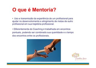 O que é Mentoria?
• Uso e transmissão da experiência de um profissional para
ajudar no desenvolvimento e atingimento de metas de outro
profissional em sua trajetória profissional.
• Diferentemente do Coaching é trabalhada em encontros
pontuais, podendo ser combinado sua quantidade e o tempo
dos encontros entre os profissionais.
 