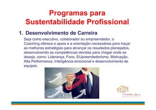 Programas para
Sustentabilidade Profissional
1. Desenvolvimento de Carreira
Seja como executivo, colaborador ou empreendedor, o
Coaching oferece o apoio e a orientação necessárias para traçar
as melhores estratégias para alcançar os resultados planejados,
desenvolvendo as competências devidas para chegar onde se
deseja, como: Liderança, Foco, EUpreendedorismo, Motivação,deseja, como: Liderança, Foco, EUpreendedorismo, Motivação,
Alta Performance, Inteligência emocional e desenvolvimento de
equipes.
 