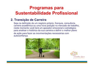 2. Transição de Carreira
Seja na definição de um negócio próprio, franquia, consultoria,
carreira acadêmica ou uma nova posição no mercado de trabalho,
neste momento você terá um apoiador emocional e estratégico
para analisar o histórico da sua carreira e definir o melhor plano
de ação para fazer as movimentações necessárias com
Programas para
Sustentabilidade Profissional
de ação para fazer as movimentações necessárias com
autoconfiança.
 