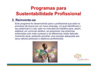 3. Reinvente-se
Este programa foi desenvolvido para o profissional que está no
processo de busca por um novo emprego, no qual identificará o
seu potencial e o seu valor no mercado de trabalho para, assim,
elaborar um currículo atrativo, se posicionar nas próximas
entrevistas com mais sucesso e se diferenciar neste delicado
Programas para
Sustentabilidade Profissional
entrevistas com mais sucesso e se diferenciar neste delicado
momento atual, podendo escolher uma posição adequada aos
seus valores pessoais e objetivos profissionais.
 