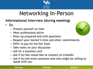 Networking In-Person
Informational interview (during meeting)
• Do
– Present yourself on time
– Wear professional attire
– Show up prepared and with questions
– Respect your mentor’s time and other commitments
– Offer to pay for his/her food
– Take notes on your discussion
– Ask for a business card
– Ask if he/she would like to connect on LinkedIn
– Ask if he/she know someone else who might be willing to
speak with you
 