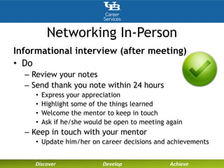 Networking In-Person
Informational interview (after meeting)
• Do
– Review your notes
– Send thank you note within 24 hours
• Express your appreciation
• Highlight some of the things learned
• Welcome the mentor to keep in touch
• Ask if he/she would be open to meeting again
– Keep in touch with your mentor
• Update him/her on career decisions and achievements
 