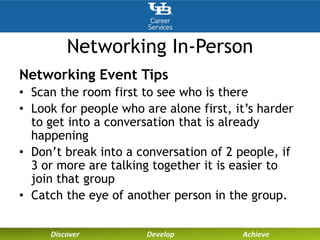 Networking In-Person
Networking Event Tips
• Scan the room first to see who is there
• Look for people who are alone first, it’s harder
to get into a conversation that is already
happening
• Don’t break into a conversation of 2 people, if
3 or more are talking together it is easier to
join that group
• Catch the eye of another person in the group.
 