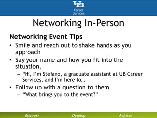 Networking In-Person
Networking Event Tips
• Smile and reach out to shake hands as you
approach
• Say your name and how you fit into the
situation.
– “Hi, I’m Stefano, a graduate assistant at UB Career
Services, and I’m here to…
• Follow up with a question to them
– “What brings you to the event?”
 