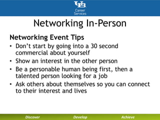 Networking In-Person
Networking Event Tips
• Don’t start by going into a 30 second
commercial about yourself
• Show an interest in the other person
• Be a personable human being first, then a
talented person looking for a job
• Ask others about themselves so you can connect
to their interest and lives
 