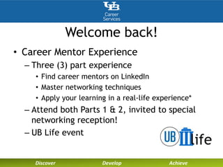 Welcome back!
• Career Mentor Experience
– Three (3) part experience
• Find career mentors on LinkedIn
• Master networking techniques
• Apply your learning in a real-life experience*
– Attend both Parts 1 & 2, invited to special
networking reception!
– UB Life event
 