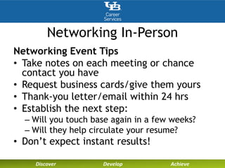 Networking In-Person
Networking Event Tips
• Take notes on each meeting or chance
contact you have
• Request business cards/give them yours
• Thank-you letter/email within 24 hrs
• Establish the next step:
– Will you touch base again in a few weeks?
– Will they help circulate your resume?
• Don’t expect instant results!
 