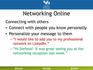 Networking Online
Connecting with others
• Connect with people you know personally
• Personalize your message to them
– “I would like to add you to my professional
network on LinkedIn.”
– “Hi Stefano! It was great seeing you at the
networking reception last week.”
 