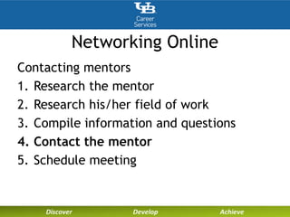Networking Online
Contacting mentors
1. Research the mentor
2. Research his/her field of work
3. Compile information and questions
4. Contact the mentor
5. Schedule meeting
 