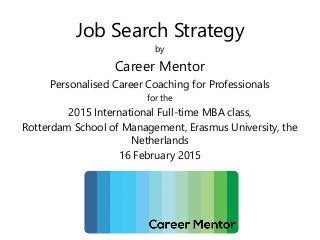 Job Search Strategy
by
Career Mentor
Personalised Career Coaching for Professionals
for the
2015 International Full-time MBA class,
Rotterdam School of Management, Erasmus University, the
Netherlands
16 February 2015
 