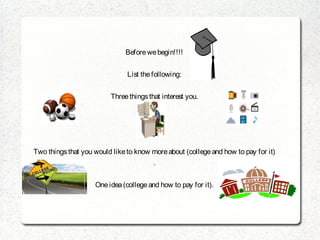 Before we begin!!!!


                               List the following:


                         Three things that interest you.




Two things that you would like to know more about (college and how to pay for it)
                                        .


                    One idea (college and how to pay for it).
 