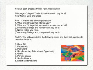 You will each create a Power Point Presentation

Title page: College / Trade School How will I pay for it?
Your Name, Date and Class

Part 1 - Answer the following questions
1. What are 3 things that interest you?
2. What are 2 things that you want to know more about?
(Concerning College and how you will pay for it).
3. Name 1 idea you have.
(Concerning College and how you will pay for it).

Part 2 - You will each define the following terms and then find a picture to
describe the term.

1. State Aid
2. Federal Aid
3. Pell Grant
4. Supplementary Educational Opportunity
5. Grant
6. Perkins Loans
7. Stafford Loans
8. Direct Student Loans
 