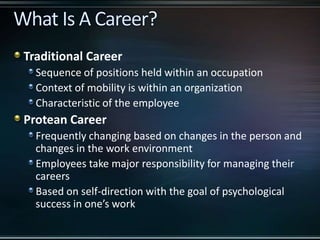 Traditional Career
Sequence of positions held within an occupation
Context of mobility is within an organization
Characteristic of the employee
Protean Career
Frequently changing based on changes in the person and
changes in the work environment
Employees take major responsibility for managing their
careers
Based on self-direction with the goal of psychological
success in one’s work
 