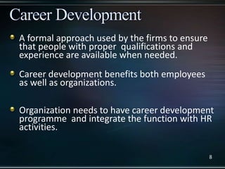 A formal approach used by the firms to ensure
that people with proper qualifications and
experience are available when needed.
Career development benefits both employees
as well as organizations.
Organization needs to have career development
programme and integrate the function with HR
activities.
8
 