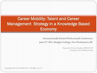 Career Mobility: Talent and Career
   Management Strategy in a Knowledge Based
                  Economy

                                                          Internationally Trained Professionals Conference
                                                  June 8th, 2011, Douglas College, New Westminster, BC

                                                                            Prepared by Victoria Pazukha, CHRP, CCDP
                                                                                      Principal, Career Mobility Group




Copyright by Victoria Pazukha 2011. All rights reserved
 