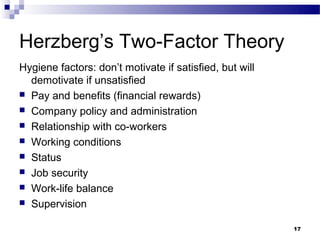 Herzberg’s Two-Factor Theory
Hygiene factors: don’t motivate if satisfied, but will
  demotivate if unsatisfied
 Pay and benefits (financial rewards)
 Company policy and administration
 Relationship with co-workers
 Working conditions
 Status
 Job security
 Work-life balance
 Supervision


                                                         17
 