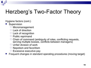 Herzberg’s Two-Factor Theory
Hygiene factors (cont.)
 Supervision
    Micromanagement
    Lack of direction
    Lack of recognition
    Public reprimand
    Chain of command (ambiguity of roles, conflicting requests,
      serving multiple bosses, conflicts between managers)
    Unfair division of work
    Nepotism and favoritism
    Excessive executive pay
 Frequent changes in standard operating procedures (moving target)




                                                                 18
 