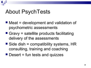 About PsychTests
 Meat = development and validation of
  psychometric assessments
 Gravy = satellite products facilitating
  delivery of the assessments
 Side dish = compatibility systems, HR
  consulting, training and coaching
 Desert = fun tests and quizzes


                                            2
 