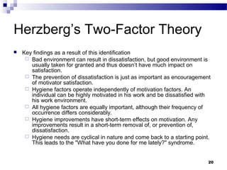 Herzberg’s Two-Factor Theory
   Key findings as a result of this identification
      Bad environment can result in dissatisfaction, but good environment is
       usually taken for granted and thus doesn’t have much impact on
       satisfaction.
      The prevention of dissatisfaction is just as important as encouragement
       of motivator satisfaction.
      Hygiene factors operate independently of motivation factors. An
       individual can be highly motivated in his work and be dissatisfied with
       his work environment.
      All hygiene factors are equally important, although their frequency of
       occurrence differs considerably.
      Hygiene improvements have short-term effects on motivation. Any
       improvements result in a short-term removal of, or prevention of,
       dissatisfaction.
      Hygiene needs are cyclical in nature and come back to a starting point.
       This leads to the "What have you done for me lately?" syndrome.


                                                                             20
 