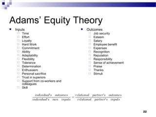 Adams’ Equity Theory
   Inputs                                Outcomes
        Time                                 Job security
        Effort                               Esteem
        Loyalty                              Salary
        Hard Work                            Employee benefit
        Commitment                           Expenses
        Ability                              Recognition
        Adaptability                         Reputation
        Flexibility                          Responsibility
        Tolerance                            Sense of achievement
        Determination                        Praise
        Enthusiasm                           Thanks
        Personal sacrifice                   Stimuli
        Trust in superiors
        Support from co-workers and
         colleagues
        Skill




                                                                      22
 