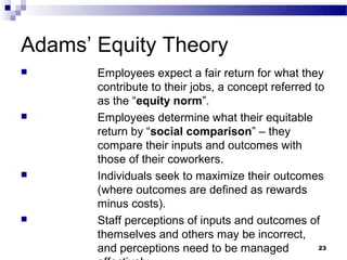 Adams’ Equity Theory
      Employees expect a fair return for what they
       contribute to their jobs, a concept referred to
       as the “equity norm”.
      Employees determine what their equitable
       return by “social comparison” – they
       compare their inputs and outcomes with
       those of their coworkers.
      Individuals seek to maximize their outcomes
       (where outcomes are defined as rewards
       minus costs).
      Staff perceptions of inputs and outcomes of
       themselves and others may be incorrect,
       and perceptions need to be managed            23
 