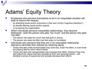Adams’ Equity Theory
   Employees who perceive themselves to be in an inequitable situation will
    seek to reduce the inequity
     by distorting inputs and/or outcomes in their own minds (“cognitive distortion”),
     by directly altering inputs and/or outputs,
     or by leaving the organization.
   When individuals perceive inequitable relationships, they become
    distressed - both the person who gets “too much” and the person who gets
    “too little”.
     The person who gets too much may feel guilt or shame.
     The person who gets too little may feel angry or humiliated.
   Individuals who perceive that they are in an inequitable relationship
    attempt to eliminate their distress by restoring equity.
     Those who feel under-compensated may work less, lower the effort, or even level
      the playing field by other means (theft).
     Those who feel over-compensated may increase their effort. However they may
      also adjust the values that they ascribes to their own personal inputs – can
      develop a sense of superiority and actually decrease their efforts.



                                                                                          24
 