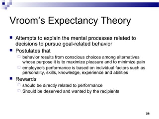Vroom’s Expectancy Theory
   Attempts to explain the mental processes related to
    decisions to pursue goal-related behavior
   Postulates that
     behavior results from conscious choices among alternatives
      whose purpose it is to maximize pleasure and to minimize pain
     employee's performance is based on individual factors such as
      personality, skills, knowledge, experience and abilities
   Rewards
     should be directly related to performance
     Should be deserved and wanted by the recipients




                                                                      26
 