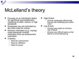 McLelland’s theory
   Focuses on an individual's desire          High N-Ach:
    for significant accomplishment,                 Choose moderately difficult task
    mastering of skills, control, or high            that are still challenging but within
    standards                                        reach
   Employees are not motivated by             Low N-Ach:
    the mere need for money                       Choose easy tasks to minimize
   Extrinsic motivation (e.g., money)             risk of failure
    could extinguish intrinsic                    Choose very difficult tasks so that
    motivation such as achievement                 failure is not embarrassing
    motivation
   3 factors:
      Need for achievement
      Need for affiliation
      Need for power




                                                                                        29
 