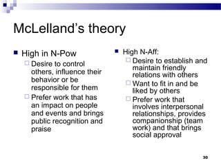 McLelland’s theory
   High in N-Pow                  High N-Aff:
                                      Desire to establish and
     Desire  to control
                                       maintain friendly
      others, influence their          relations with others
      behavior or be                  Want to fit in and be
      responsible for them             liked by others
     Prefer work that has            Prefer work that
      an impact on people              involves interpersonal
      and events and brings            relationships, provides
      public recognition and           companionship (team
      praise                           work) and that brings
                                       social approval

                                                            30
 