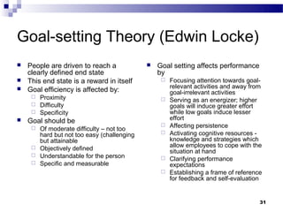 Goal-setting Theory (Edwin Locke)
   People are driven to reach a               Goal setting affects performance
    clearly defined end state                   by
   This end state is a reward in itself            Focusing attention towards goal-
                                                     relevant activities and away from
   Goal efficiency is affected by:                  goal-irrelevant activities
      Proximity                                    Serving as an energizer; higher
      Difficulty                                    goals will induce greater effort
      Specificity                                   while low goals induce lesser
   Goal should be                                   effort
                                                    Affecting persistence
      Of moderate difficulty – not too
       hard but not too easy (challenging           Activating cognitive resources -
       but attainable                                knowledge and strategies which
      Objectively defined                           allow employees to cope with the
                                                     situation at hand
      Understandable for the person
                                                    Clarifying performance
      Specific and measurable                       expectations
                                                    Establishing a frame of reference
                                                     for feedback and self-evaluation


                                                                                     31
 