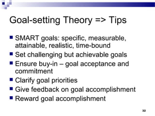 Goal-setting Theory => Tips
 SMART goals: specific, measurable,
  attainable, realistic, time-bound
 Set challenging but achievable goals
 Ensure buy-in – goal acceptance and
  commitment
 Clarify goal priorities
 Give feedback on goal accomplishment
 Reward goal accomplishment

                                         32
 