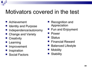 Motivators covered in the test
   Achievement                Recognition and
   Identity and Purpose        Appreciation
   Independence/autonomy      Fun and Enjoyment
   Change and Variety         Power
   Creativity                 Status
   Learning                   Financial Reward
   Improvement                Balanced Lifestyle
   Inspiration                Mobility
   Social Factors             Stability


                                                     34
 