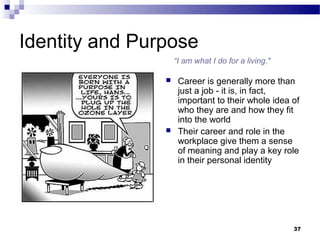 Identity and Purpose
                    “I am what I do for a living."

                    Career is generally more than
                     just a job - it is, in fact,
                     important to their whole idea of
                     who they are and how they fit
                     into the world
                    Their career and role in the
                     workplace give them a sense
                     of meaning and play a key role
                     in their personal identity




                                                     37
 