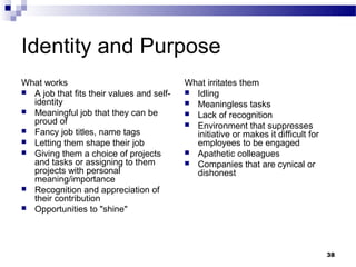 Identity and Purpose
What works                                 What irritates them
 A job that fits their values and self-    Idling
  identity                                  Meaningless tasks
 Meaningful job that they can be           Lack of recognition
  proud of                                  Environment that suppresses
 Fancy job titles, name tags
                                             initiative or makes it difficult for
 Letting them shape their job               employees to be engaged
 Giving them a choice of projects          Apathetic colleagues
  and tasks or assigning to them            Companies that are cynical or
  projects with personal                     dishonest
  meaning/importance
 Recognition and appreciation of
  their contribution
 Opportunities to "shine"




                                                                                    38
 