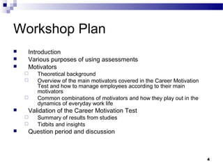 Workshop Plan
   Introduction
   Various purposes of using assessments
   Motivators
       Theoretical background
       Overview of the main motivators covered in the Career Motivation
        Test and how to manage employees according to their main
        motivators
       Common combinations of motivators and how they play out in the
        dynamics of everyday work life
   Validation of the Career Motivation Test
       Summary of results from studies
       Tidbits and insights
   Question period and discussion



                                                                           4
 