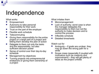 Independence
What works                                    What irritates them
 Empowerment                                  Micromanagement
 Autonomy to take personal                    Lack of authority; worst case is when
  responsibility for their work                 the manager delegates the
 Trust on the part of the employer             responsibility to them but not the
 Flexible work schedule                        authority to make decision and to
                                                control the process
 Telecommuting
                                               Inflexible schedule
 Giving them responsibility for the entire
                                               Detailed timesheets
  project or a large part of a project and
  letting them develop the plan of action
 Delegate to them not only the tasks         Watch out for
  and the responsibility, but also             Ambiguity – if goals are unclear, they
  sufficient decision power                      may go down the wrong path for a
 Sense of control over their day-to-day         while
  schedule                                     Scope creep (especially if coupled with
 Management by objectives                       motivators such as creativity and
 Turning projects into entrepreneurial          improvement) – they will get plenty of
                                                 ideas as the project unfolds
  endeavors or giving them ownership of
  a project


                                                                                     40
 