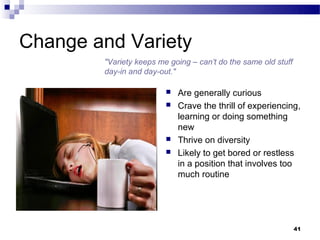 Change and Variety
        "Variety keeps me going – can’t do the same old stuff
        day-in and day-out."

                            Are generally curious
                            Crave the thrill of experiencing,
                             learning or doing something
                             new
                            Thrive on diversity
                            Likely to get bored or restless
                             in a position that involves too
                             much routine




                                                                41
 